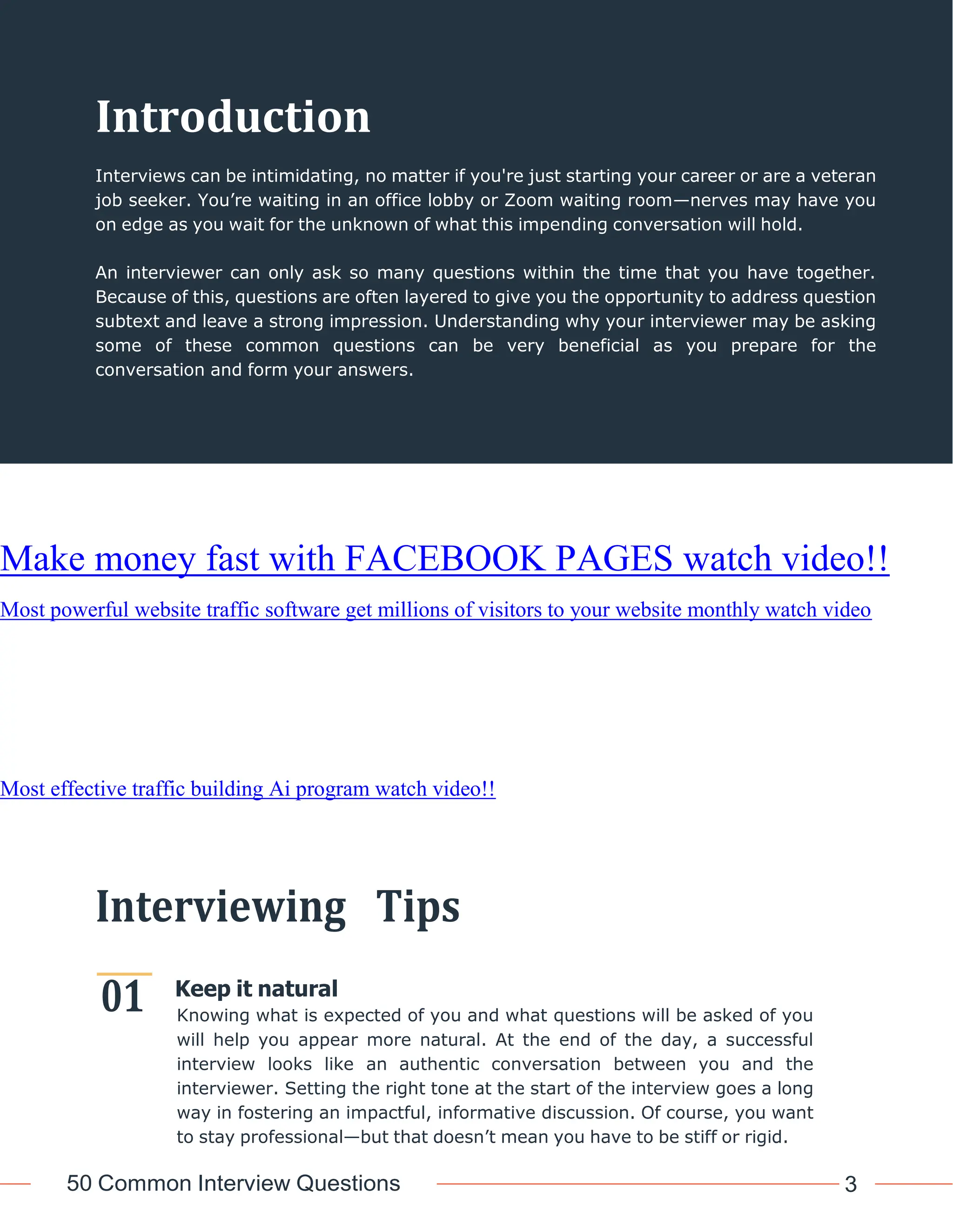 50 Common Interview Questions 3
01
Introduction
Interviews can be intimidating, no matter if you're just starting your career or are a veteran
job seeker. You’re waiting in an office lobby or Zoom waiting room—nerves may have you
on edge as you wait for the unknown of what this impending conversation will hold.
An interviewer can only ask so many questions within the time that you have together.
Because of this, questions are often layered to give you the opportunity to address question
subtext and leave a strong impression. Understanding why your interviewer may be asking
some of these common questions can be very beneficial as you prepare for the
conversation and form your answers.
Make money fast with FACEBOOK PAGES watch video!!
Most powerful website traffic software get millions of visitors to your website monthly watch video
Most effective traffic building Ai program watch video!!
Interviewing Tips
Keep it natural
Knowing what is expected of you and what questions will be asked of you
will help you appear more natural. At the end of the day, a successful
interview looks like an authentic conversation between you and the
interviewer. Setting the right tone at the start of the interview goes a long
way in fostering an impactful, informative discussion. Of course, you want
to stay professional—but that doesn’t mean you have to be stiff or rigid.
 