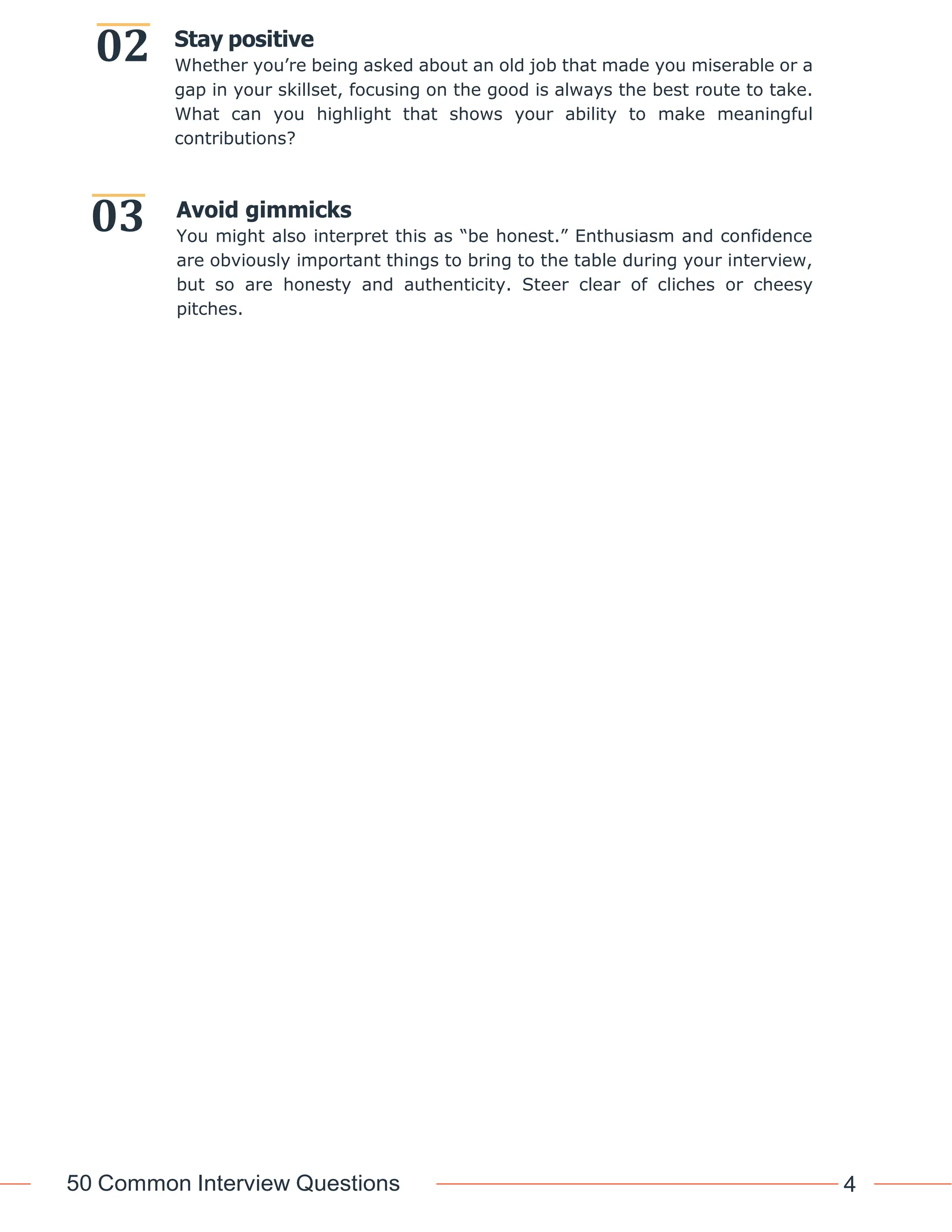50 Common Interview Questions 4
02
03
Stay positive
Whether you’re being asked about an old job that made you miserable or a
gap in your skillset, focusing on the good is always the best route to take.
What can you highlight that shows your ability to make meaningful
contributions?
Avoid gimmicks
You might also interpret this as “be honest.” Enthusiasm and confidence
are obviously important things to bring to the table during your interview,
but so are honesty and authenticity. Steer clear of cliches or cheesy
pitches.
 