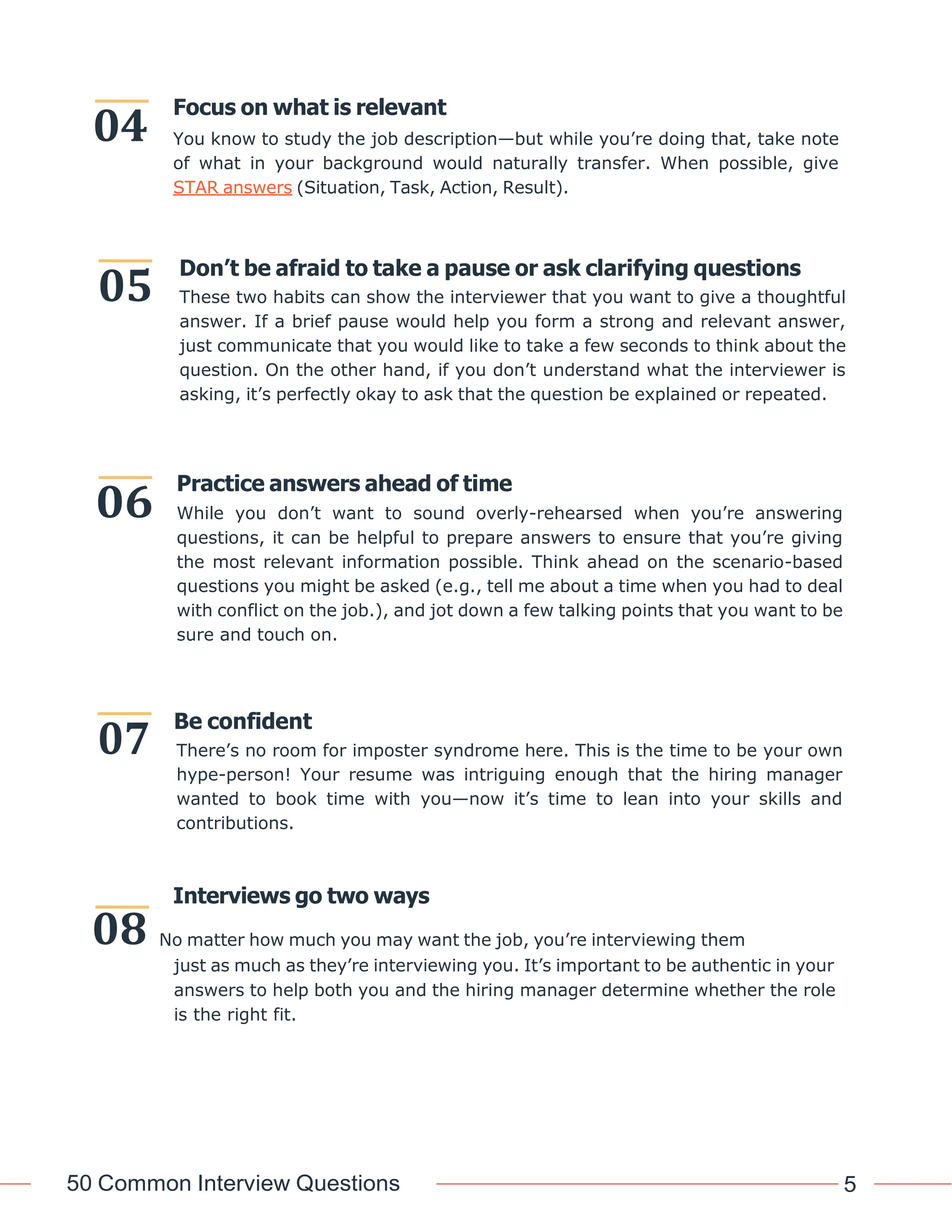 50 Common Interview Questions 5
Focus on what is relevant
You know to study the job description—but while you’re doing that, take note
of what in your background would naturally transfer. When possible, give
STAR answers (Situation, Task, Action, Result).
Don’t be afraid to take a pause or ask clarifying questions
These two habits can show the interviewer that you want to give a thoughtful
answer. If a brief pause would help you form a strong and relevant answer,
just communicate that you would like to take a few seconds to think about the
question. On the other hand, if you don’t understand what the interviewer is
asking, it’s perfectly okay to ask that the question be explained or repeated.
Practice answers ahead of time
While you don’t want to sound overly-rehearsed when you’re answering
questions, it can be helpful to prepare answers to ensure that you’re giving
the most relevant information possible. Think ahead on the scenario-based
questions you might be asked (e.g., tell me about a time when you had to deal
with conflict on the job.), and jot down a few talking points that you want to be
sure and touch on.
Be confident
There’s no room for imposter syndrome here. This is the time to be your own
hype-person! Your resume was intriguing enough that the hiring manager
wanted to book time with you—now it’s time to lean into your skills and
contributions.
Interviews go two ways
08 No matter how much you may want the job, you’re interviewing them
just as much as they’re interviewing you. It’s important to be authentic in your
answers to help both you and the hiring manager determine whether the role
is the right fit.
04
05
06
07
 
