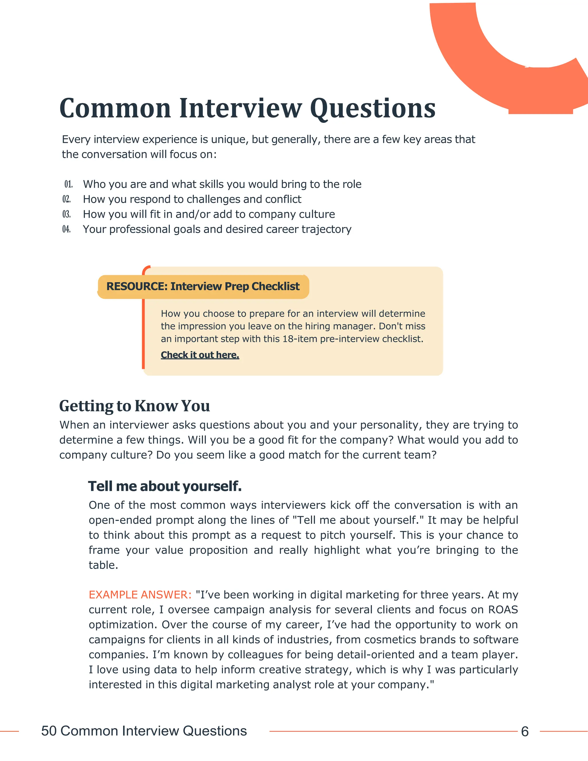 50 Common Interview Questions 6
Common Interview Questions
Every interview experience is unique, but generally, there are a few key areas that
the conversation will focus on:
01. Who you are and what skills you would bring to the role
02. How you respond to challenges and conflict
03. How you will fit in and/or add to company culture
04. Your professional goals and desired career trajectory
Getting to Know You
When an interviewer asks questions about you and your personality, they are trying to
determine a few things. Will you be a good fit for the company? What would you add to
company culture? Do you seem like a good match for the current team?
Tell me about yourself.
One of the most common ways interviewers kick off the conversation is with an
open-ended prompt along the lines of "Tell me about yourself." It may be helpful
to think about this prompt as a request to pitch yourself. This is your chance to
frame your value proposition and really highlight what you’re bringing to the
table.
EXAMPLE ANSWER: "I’ve been working in digital marketing for three years. At my
current role, I oversee campaign analysis for several clients and focus on ROAS
optimization. Over the course of my career, I’ve had the opportunity to work on
campaigns for clients in all kinds of industries, from cosmetics brands to software
companies. I’m known by colleagues for being detail-oriented and a team player.
I love using data to help inform creative strategy, which is why I was particularly
interested in this digital marketing analyst role at your company."
RESOURCE: Interview Prep Checklist
How you choose to prepare for an interview will determine
the impression you leave on the hiring manager. Don't miss
an important step with this 18-item pre-interview checklist.
Check it out here.
 