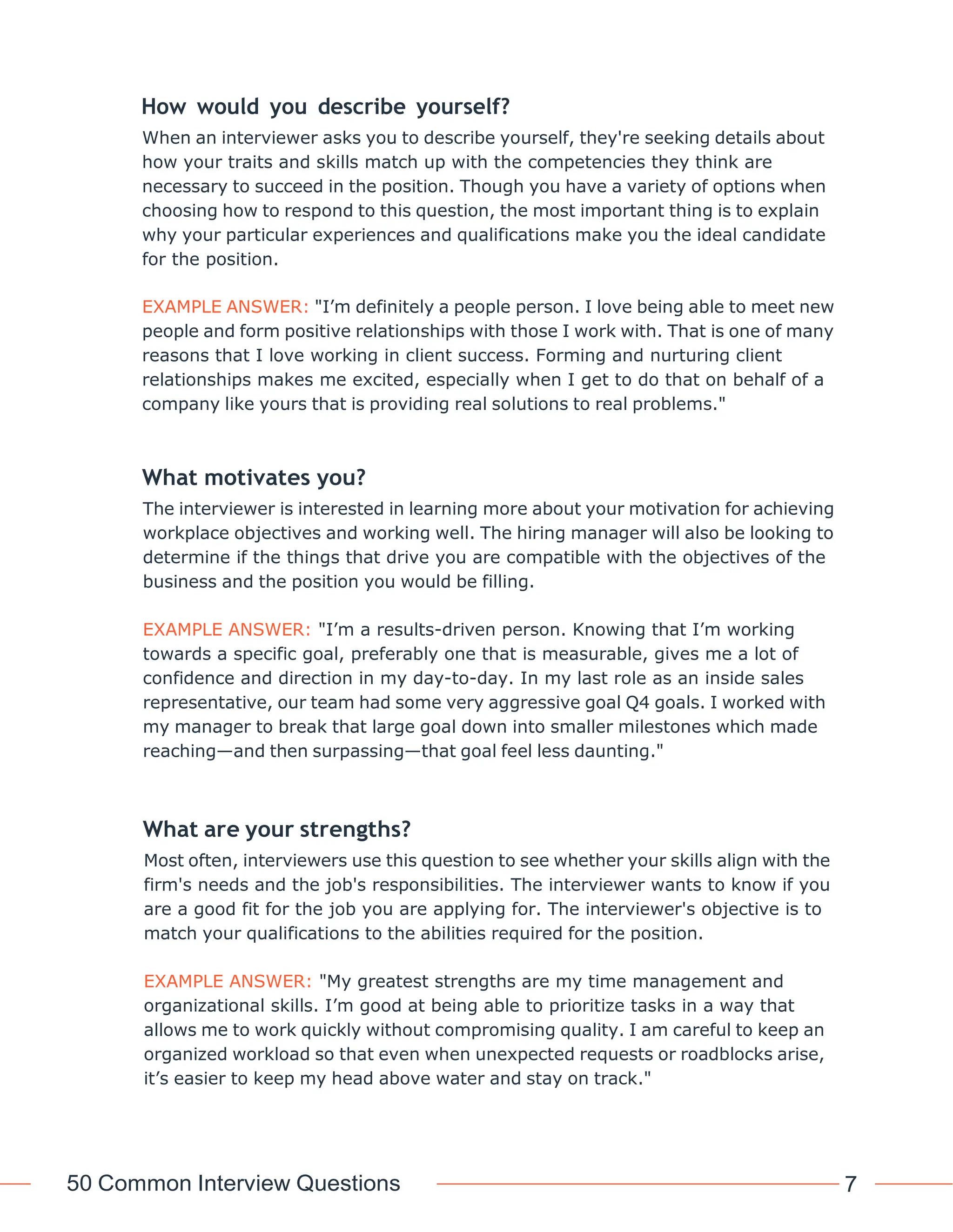50 Common Interview Questions 7
How would you describe yourself?
When an interviewer asks you to describe yourself, they're seeking details about
how your traits and skills match up with the competencies they think are
necessary to succeed in the position. Though you have a variety of options when
choosing how to respond to this question, the most important thing is to explain
why your particular experiences and qualifications make you the ideal candidate
for the position.
EXAMPLE ANSWER: "I’m definitely a people person. I love being able to meet new
people and form positive relationships with those I work with. That is one of many
reasons that I love working in client success. Forming and nurturing client
relationships makes me excited, especially when I get to do that on behalf of a
company like yours that is providing real solutions to real problems."
What motivates you?
The interviewer is interested in learning more about your motivation for achieving
workplace objectives and working well. The hiring manager will also be looking to
determine if the things that drive you are compatible with the objectives of the
business and the position you would be filling.
EXAMPLE ANSWER: "I’m a results-driven person. Knowing that I’m working
towards a specific goal, preferably one that is measurable, gives me a lot of
confidence and direction in my day-to-day. In my last role as an inside sales
representative, our team had some very aggressive goal Q4 goals. I worked with
my manager to break that large goal down into smaller milestones which made
reaching—and then surpassing—that goal feel less daunting."
What are your strengths?
Most often, interviewers use this question to see whether your skills align with the
firm's needs and the job's responsibilities. The interviewer wants to know if you
are a good fit for the job you are applying for. The interviewer's objective is to
match your qualifications to the abilities required for the position.
EXAMPLE ANSWER: "My greatest strengths are my time management and
organizational skills. I’m good at being able to prioritize tasks in a way that
allows me to work quickly without compromising quality. I am careful to keep an
organized workload so that even when unexpected requests or roadblocks arise,
it’s easier to keep my head above water and stay on track."
 