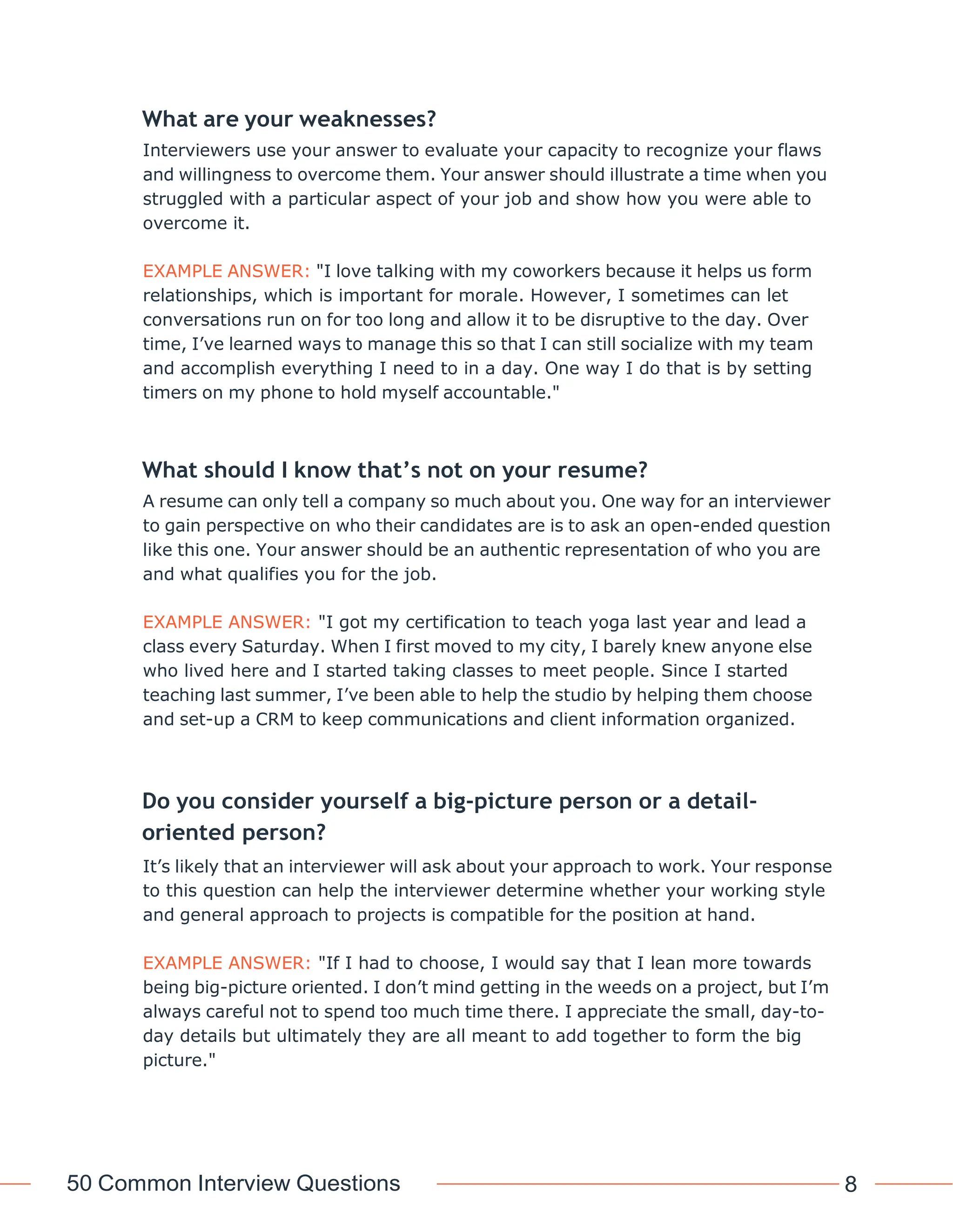 50 Common Interview Questions 8
What are your weaknesses?
Interviewers use your answer to evaluate your capacity to recognize your flaws
and willingness to overcome them. Your answer should illustrate a time when you
struggled with a particular aspect of your job and show how you were able to
overcome it.
EXAMPLE ANSWER: "I love talking with my coworkers because it helps us form
relationships, which is important for morale. However, I sometimes can let
conversations run on for too long and allow it to be disruptive to the day. Over
time, I’ve learned ways to manage this so that I can still socialize with my team
and accomplish everything I need to in a day. One way I do that is by setting
timers on my phone to hold myself accountable."
What should I know that’s not on your resume?
A resume can only tell a company so much about you. One way for an interviewer
to gain perspective on who their candidates are is to ask an open-ended question
like this one. Your answer should be an authentic representation of who you are
and what qualifies you for the job.
EXAMPLE ANSWER: "I got my certification to teach yoga last year and lead a
class every Saturday. When I first moved to my city, I barely knew anyone else
who lived here and I started taking classes to meet people. Since I started
teaching last summer, I’ve been able to help the studio by helping them choose
and set-up a CRM to keep communications and client information organized.
Do you consider yourself a big-picture person or a detail-
oriented person?
It’s likely that an interviewer will ask about your approach to work. Your response
to this question can help the interviewer determine whether your working style
and general approach to projects is compatible for the position at hand.
EXAMPLE ANSWER: "If I had to choose, I would say that I lean more towards
being big-picture oriented. I don’t mind getting in the weeds on a project, but I’m
always careful not to spend too much time there. I appreciate the small, day-to-
day details but ultimately they are all meant to add together to form the big
picture."
 