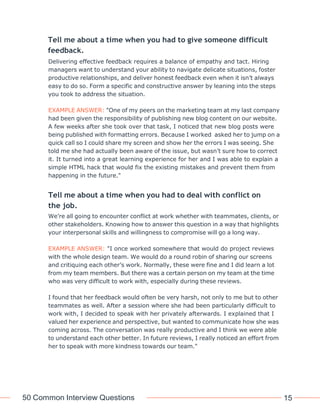 50 Common Interview Questions 15
Tell me about a time when you had to give someone difficult
feedback.
Delivering effective feedback requires a balance of empathy and tact. Hiring
managers want to understand your ability to navigate delicate situations, foster
productive relationships, and deliver honest feedback even when it isn’t always
easy to do so. Form a specific and constructive answer by leaning into the steps
you took to address the situation.
EXAMPLE ANSWER: "One of my peers on the marketing team at my last company
had been given the responsibility of publishing new blog content on our website.
A few weeks after she took over that task, I noticed that new blog posts were
being published with formatting errors. Because I worked asked her to jump on a
quick call so I could share my screen and show her the errors I was seeing. She
told me she had actually been aware of the issue, but wasn’t sure how to correct
it. It turned into a great learning experience for her and I was able to explain a
simple HTML hack that would fix the existing mistakes and prevent them from
happening in the future."
Tell me about a time when you had to deal with conflict on
the job.
We’re all going to encounter conflict at work whether with teammates, clients, or
other stakeholders. Knowing how to answer this question in a way that highlights
your interpersonal skills and willingness to compromise will go a long way.
EXAMPLE ANSWER: "I once worked somewhere that would do project reviews
with the whole design team. We would do a round robin of sharing our screens
and critiquing each other’s work. Normally, these were fine and I did learn a lot
from my team members. But there was a certain person on my team at the time
who was very difficult to work with, especially during these reviews.
I found that her feedback would often be very harsh, not only to me but to other
teammates as well. After a session where she had been particularly difficult to
work with, I decided to speak with her privately afterwards. I explained that I
valued her experience and perspective, but wanted to communicate how she was
coming across. The conversation was really productive and I think we were able
to understand each other better. In future reviews, I really noticed an effort from
her to speak with more kindness towards our team."
 