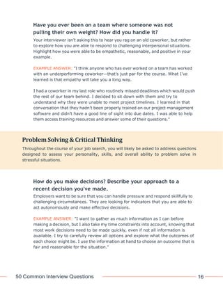 50 Common Interview Questions 16
Have you ever been on a team where someone was not
pulling their own weight? How did you handle it?
Your interviewer isn’t asking this to hear you rag on an old coworker, but rather
to explore how you are able to respond to challenging interpersonal situations.
Highlight how you were able to be empathetic, reasonable, and positive in your
example.
EXAMPLE ANSWER: "I think anyone who has ever worked on a team has worked
with an underperforming coworker—that’s just par for the course. What I’ve
learned is that empathy will take you a long way.
I had a coworker in my last role who routinely missed deadlines which would push
the rest of our team behind. I decided to sit down with them and try to
understand why they were unable to meet project timelines. I learned in that
conversation that they hadn’t been properly trained on our project management
software and didn’t have a good line of sight into due dates. I was able to help
them access training resources and answer some of their questions."
How do you make decisions? Describe your approach to a
recent decision you've made.
Employers want to be sure that you can handle pressure and respond skillfully to
challenging circumstances. They are looking for indicators that you are able to
act autonomously and make effective decisions.
EXAMPLE ANSWER: "I want to gather as much information as I can before
making a decision, but I also take my time constraints into account, knowing that
most work decisions need to be made quickly, even if not all information is
available. I try to carefully review all options and explore what the outcomes of
each choice might be. I use the information at hand to choose an outcome that is
fair and reasonable for the situation."
Problem Solving & Critical Thinking
Throughout the course of your job search, you will likely be asked to address questions
designed to assess your personality, skills, and overall ability to problem solve in
stressful situations.
 