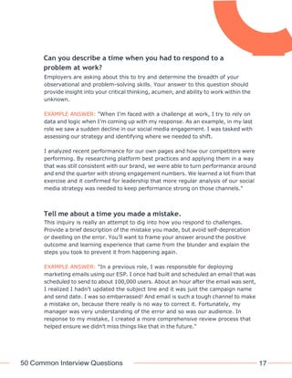 50 Common Interview Questions 17
Can you describe a time when you had to respond to a
problem at work?
Employers are asking about this to try and determine the breadth of your
observational and problem-solving skills. Your answer to this question should
provide insight into your critical thinking, acumen, and ability to work within the
unknown.
EXAMPLE ANSWER: "When I’m faced with a challenge at work, I try to rely on
data and logic when I’m coming up with my response. As an example, in my last
role we saw a sudden decline in our social media engagement. I was tasked with
assessing our strategy and identifying where we needed to shift.
I analyzed recent performance for our own pages and how our competitors were
performing. By researching platform best practices and applying them in a way
that was still consistent with our brand, we were able to turn performance around
and end the quarter with strong engagement numbers. We learned a lot from that
exercise and it confirmed for leadership that more regular analysis of our social
media strategy was needed to keep performance strong on those channels."
Tell me about a time you made a mistake.
This inquiry is really an attempt to dig into how you respond to challenges.
Provide a brief description of the mistake you made, but avoid self-deprecation
or dwelling on the error. You’ll want to frame your answer around the positive
outcome and learning experience that came from the blunder and explain the
steps you took to prevent it from happening again.
EXAMPLE ANSWER: "In a previous role, I was responsible for deploying
marketing emails using our ESP. I once had built and scheduled an email that was
scheduled to send to about 100,000 users. About an hour after the email was sent,
I realized I hadn’t updated the subject line and it was just the campaign name
and send date. I was so embarrassed! And email is such a tough channel to make
a mistake on, because there really is no way to correct it. Fortunately, my
manager was very understanding of the error and so was our audience. In
response to my mistake, I created a more comprehensive review process that
helped ensure we didn’t miss things like that in the future."
 