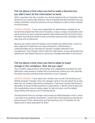 50 Common Interview Questions 18
Tell me about a time when you had to make a decision but
you didn't have all the information to hand.
When a question like this is posed, you should respond with an illustration that
shows how you react under pressure. Use an example that demonstrates how you
analyze situations using the resources at your disposal in order to keep a project
moving forward.
EXAMPLE ANSWER: "I was once responsible for determining a budget for an
ecommerce project that had a lot of variables. It was a unique circumstance and
would involve our team using this specific retail media network for the first time.
We didn’t have historical data to help us forecast expenses and, ultimately, there
were just a lot of unknowns.
Because we couldn’t start the project until a budget was determined, I used my
best judgment to determine our spend allowance. Unfortunately, I
underestimated and we did have to request a budget extension from
management. Even though I didn’t make the right choice, it was a great learning
opportunity and helped improve my accuracy in budget estimation in the future."
Tell me about a time when you had to adapt to major
change in the workplace. How did you cope?
This is another opportunity to demonstrate your adaptability and ability to work
effectively under pressure. Explain the circumstances, outline your role, describe
the action you did, and discuss the outcomes in your response.
EXAMPLE ANSWER: "I was about four months into my last role working as an
affiliate program manager when my manager came to me and asked me to also
take over our Amazon advertising campaigns. I had never worked with Amazon
ads before and had limited experience in paid search. I had the time to take over
this responsibility and am always eager to help my team, but this added
responsibility did require a lot of self-educating.
The benchmark from my manager was to keep our ROAS between 4 and 5, which
I was able to successfully accomplish. I had to ask a lot of questions and spend a
good amount of time researching and self-teaching, but I’m thankful for the
opportunity to have expanded my skills."
 