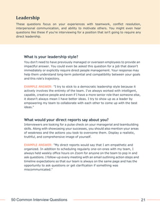 50 Common Interview Questions 21
What is your leadership style?
You don’t need to have previously managed or overseen employees to provide an
impactful answer. You could even be asked this question for a job that doesn't
immediately or explicitly require direct people management. Your response may
help them understand long-term potential and compatibility between your goals
and this role's trajectory.
EXAMPLE ANSWER: "I try to stick to a democratic leadership style because it
actively involves the entirety of the team. I’ve always worked with intelligent,
capable, creative people and even if I have a more senior role than someone else,
it doesn’t always mean I have better ideas. I try to show up as a leader by
empowering my team to collaborate with each other to come up with the best
ideas."
What would your direct reports say about you?
Interviewers are looking for a pulse check on your managerial and teambuilding
skills. Along with showcasing your successes, you should also mention your areas
of weakness and the actions you took to overcome them. Display a realistic,
truthful, and comprehensive image of yourself.
EXAMPLE ANSWER: "My direct reports would say that I am empathetic and
organized. In addition to scheduling regularly one-on-ones with my team, I
always held weekly office hours on Zoom for anyone on the team to pop in and
ask questions. I follow-up every meeting with an email outlining action steps and
timeline expectations so that our team is always on the same page and has the
opportunity to ask questions or get clarification if something was
miscommunicated."
Leadership
These questions focus on your experiences with teamwork, conflict resolution,
interpersonal communication, and ability to motivate others. You might even hear
questions like these if you’re interviewing for a position that isn’t going to require any
direct leadership.
 