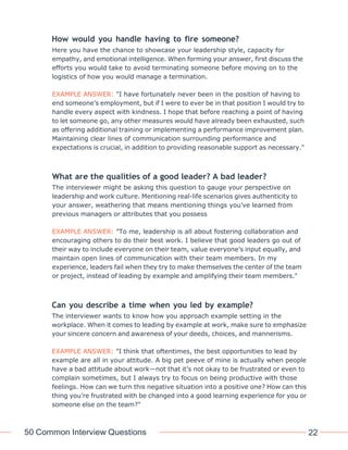 50 Common Interview Questions 22
How would you handle having to fire someone?
Here you have the chance to showcase your leadership style, capacity for
empathy, and emotional intelligence. When forming your answer, first discuss the
efforts you would take to avoid terminating someone before moving on to the
logistics of how you would manage a termination.
EXAMPLE ANSWER: "I have fortunately never been in the position of having to
end someone’s employment, but if I were to ever be in that position I would try to
handle every aspect with kindness. I hope that before reaching a point of having
to let someone go, any other measures would have already been exhausted, such
as offering additional training or implementing a performance improvement plan.
Maintaining clear lines of communication surrounding performance and
expectations is crucial, in addition to providing reasonable support as necessary."
What are the qualities of a good leader? A bad leader?
The interviewer might be asking this question to gauge your perspective on
leadership and work culture. Mentioning real-life scenarios gives authenticity to
your answer, weathering that means mentioning things you’ve learned from
previous managers or attributes that you possess
EXAMPLE ANSWER: "To me, leadership is all about fostering collaboration and
encouraging others to do their best work. I believe that good leaders go out of
their way to include everyone on their team, value everyone’s input equally, and
maintain open lines of communication with their team members. In my
experience, leaders fail when they try to make themselves the center of the team
or project, instead of leading by example and amplifying their team members."
Can you describe a time when you led by example?
The interviewer wants to know how you approach example setting in the
workplace. When it comes to leading by example at work, make sure to emphasize
your sincere concern and awareness of your deeds, choices, and mannerisms.
EXAMPLE ANSWER: "I think that oftentimes, the best opportunities to lead by
example are all in your attitude. A big pet peeve of mine is actually when people
have a bad attitude about work—not that it’s not okay to be frustrated or even to
complain sometimes, but I always try to focus on being productive with those
feelings. How can we turn this negative situation into a positive one? How can this
thing you’re frustrated with be changed into a good learning experience for you or
someone else on the team?"
 