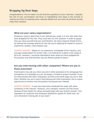 50 Common Interview Questions 25
What are your salary expectations?
Employers need to determine if your desired pay range is in line with what they
have budgeted for the role. They could ask you this question in order to gauge
how you value yourself and your contributions. Do some research ahead of time
by looking into average salaries for the role you’re applying for based on years of
experience, location, and company size.
EXAMPLE ANSWER: "Based on my experience, knowledge of the industry, and
average compensation for similar roles, I am looking for a salary in the range of
$X to $Y. However, I would be interested to learn what you have budgeted for
this position and what benefits may be offered outside of salary."
Are you interviewing with other companies? Where are you in
those processes?
Interviewers may ask you where you are in other processes to try and gauge how
competitive of a candidate you are. As always, it’s best to answer honestly. If you
are interviewing with other companies, let them know what stage you are in with
them. Whether you are or aren’t interviewing with other businesses, this is a good
opportunity to mention why this position has piqued your interest.
EXAMPLE ANSWER: "I have two interviews scheduled this week with other
companies in the industry. However, your company remains my first choice
because of how closely my values and goals align with your brand’s mission. Your
reputation for customer and employee satisfaction speaks for itself and I am
very interested in being part of your team."
Congratulations! You’ve made it to the final few questions of your interview. Typically,
the end of your conversation will focus on highlighting next steps in the process or
making sure they’ve collected other relevant details from you that will aid them as they
make their decision.
 