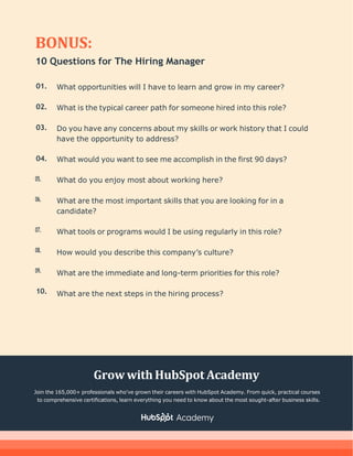 BONUS:
10 Questions for The Hiring Manager
01.
02.
03.
04.
05.
06.
07.
08.
09.
10.
What opportunities will I have to learn and grow in my career?
What is the typical career path for someone hired into this role?
Do you have any concerns about my skills or work history that I could
have the opportunity to address?
What would you want to see me accomplish in the first 90 days?
What do you enjoy most about working here?
What are the most important skills that you are looking for in a
candidate?
What tools or programs would I be using regularly in this role?
How would you describe this company’s culture?
What are the immediate and long-term priorities for this role?
What are the next steps in the hiring process?
Grow withHubSpot Academy
Join the 165,000+ professionals who've grown their careers with HubSpot Academy. From quick, practical courses
to comprehensive certifications, learn everything you need to know about the most sought-after business skills.
 