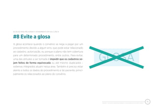 PIXEON - 50 DICAS PARA MELHORAR O ATENDIMENTO EM SUA CLÍNICA
10
A glosa acontece quando o convênio se nega a pagar por um
procedimento devido a algum erro, que pode estar relacionado
ao cadastro, autorização, ou porque o plano não tem cobertura
para um determinado procedimento, entre outros. Para evitar,
uma das atitudes a ser tomada é impedir que os cadastros se-
jam feitos de forma equivocada ou até mesmo duplicados -
sistemas integrados atuam nessa área. Também é preciso estar
atento a todos os dados do procedimento e do paciente, princi-
palmente os relacionados ao plano do convênio.
#8 Evite a glosa
50 DICAS PARA MELHORAR O ATENDIMENTO EM SUA CLÍNICA
 