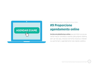 PIXEON - 50 DICAS PARA MELHORAR O ATENDIMENTO EM SUA CLÍNICA
11
Invista em plataformas online que permitem ao seu pa-
ciente marcar consultas e exames pelo próprio sistema,
sem sair de casa, inclusive de forma intuitiva e interati-
va, que tornam o agendamento mais rápido e prático.
#9 Proporcione
agendamento online
50 DICAS PARA MELHORAR O ATENDIMENTO EM SUA CLÍNICA
 
