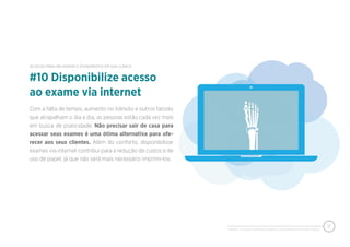 PIXEON - 50 DICAS PARA MELHORAR O ATENDIMENTO EM SUA CLÍNICA
12
Com a falta de tempo, aumento no trânsito e outros fatores
que atrapalham o dia a dia, as pessoas estão cada vez mais
em busca de praticidade. Não precisar sair de casa para
acessar seus exames é uma ótima alternativa para ofe-
recer aos seus clientes. Além do conforto, disponibilizar
exames via internet contribui para a redução de custos e de
uso de papel, já que não será mais necessário imprimi-los.
#10 Disponibilize acesso
ao exame via internet
50 DICAS PARA MELHORAR O ATENDIMENTO EM SUA CLÍNICA
 