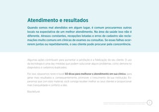 PIXEON - 50 DICAS PARA MELHORAR O ATENDIMENTO EM SUA CLÍNICA
2
Quando somos mal atendidos em algum lugar, é comum procurarmos outros
locais na expectativa de um melhor atendimento. Na área da saúde isso não é
diferente. Atrasos constantes, recepções lotadas e erros de cadastro são recla-
mações muito comuns em clínicas de exames ou consultas. Se essas falhas ocor-
rerem juntas ou repetidamente, o seu cliente pode procurar pela concorrência.
Atendimento e resultados
Algumas ações contribuem para aumentar a satisfação e a fidelização do seu cliente. O uso
da tecnologia é uma das medidas que podem solucionar alguns problemas, como demora no
diagnóstico e cadastros duplicados.
Por isso, separamos neste e-book 50 dicas para melhorar o atendimento em sua clínica, para
gerar mais resultados e, consequentemente, promover o crescimento da sua instituição. Es-
peramos que com este material, você consiga receber melhor os seus clientes e proporcionar
mais tranquilidade e conforto a eles.
Boa leitura!
 