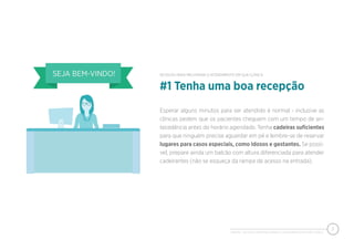 PIXEON - 50 DICAS PARA MELHORAR O ATENDIMENTO EM SUA CLÍNICA
3
Esperar alguns minutos para ser atendido é normal - inclusive as
clínicas pedem que os pacientes cheguem com um tempo de an-
tecedência antes do horário agendado. Tenha cadeiras suﬁcientes
para que ninguém precise aguardar em pé e lembre-se de reservar
lugares para casos especiais, como idosos e gestantes. Se possí-
vel, prepare ainda um balcão com altura diferenciada para atender
cadeirantes (não se esqueça da rampa de acesso na entrada).
#1 Tenha uma boa recepção
50 DICAS PARA MELHORAR O ATENDIMENTO EM SUA CLÍNICA
 