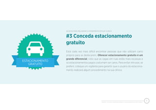 PIXEON - 50 DICAS PARA MELHORAR O ATENDIMENTO EM SUA CLÍNICA
5
Está cada vez mais difícil encontrar pessoas que não utilizam carro
próprio para se deslocarem. Oferecer estacionamento gratuito é um
grande diferencial, visto que as vagas em ruas estão mais escassas e
os estacionamentos pagos costumam ser caros. Para evitar intrusos, se
preferir, coloque um vigilante para garantir que o usuário do estaciona-
mento realizará algum procedimento na sua clínica.
#3 Conceda estacionamento
gratuito
50 DICAS PARA MELHORAR O ATENDIMENTO EM SUA CLÍNICA
 