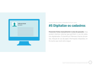 PIXEON - 50 DICAS PARA MELHORAR O ATENDIMENTO EM SUA CLÍNICA
7
Preencher ﬁchas manualmente é coisa do passado. Hoje,
existem diversos sistemas que permitem o uso de cadas-
tros digitalizados. Os benefícios? Menores chances de per-
das, redução do uso de papel, informações integradas, en-
tre outros que você verá a seguir.
#5 Digitalize os cadastros
50 DICAS PARA MELHORAR O ATENDIMENTO EM SUA CLÍNICA
 