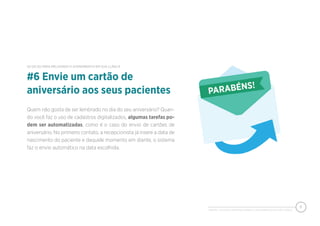 PIXEON - 50 DICAS PARA MELHORAR O ATENDIMENTO EM SUA CLÍNICA
8
Quem não gosta de ser lembrado no dia do seu aniversário? Quan-
do você faz o uso de cadastros digitalizados, algumas tarefas po-
dem ser automatizadas, como é o caso do envio de cartões de
aniversário. No primeiro contato, a recepcionista já insere a data de
nascimento do paciente e daquele momento em diante, o sistema
faz o envio automático na data escolhida.
#6 Envie um cartão de
aniversário aos seus pacientes
50 DICAS PARA MELHORAR O ATENDIMENTO EM SUA CLÍNICA
 
