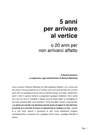 Pag. 1
5 anni
per arrivare
al vertice
o 20 anni per
non arrivarci affatto
di Howard Solomon
ex negoziante, oggi multimilionario di Network Marketing
Come e perché il Network Marketing crei delle aspettative illogiche, non è ancora del
tutto chiaro. Chiunque aderisca ad un’iniziativa, pare convincersi del fatto che, se entro
pochi mesi non guadagnerà già più del suo stipendio attuale, avrà fallito. Certamente,
sono in tanti in questa industria a prospettare guadagni strabilianti. Ed è anche
vero che non sono in malafede e spesso sono gli stessi leader a incoraggiare le
loro linee a parlare delle “cifre importanti”. Come dice Mark Yarnell, un big del NM,
«La gente non prende una decisione perché pensa di pagare la rata dell’auto;
la prende se è convinto di avere un’opportunità di cambiare la vita». Questo
fa si che amici, parenti e conoscenti di ogni nuovo distributore vengano
immediatamente a conoscere non i guadagni minimi, bensì i guadagni ottenibili al
vertice.
 