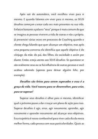 Após sair do automático, você escolheu viver para si
mesmo. E quando falamos em viver para si mesmo, os SEUS
desafios começam a estar cada vez mais presentes na sua vida.
Enfatizobastanteapalavra“seus”porqueémaiscomumdoque
se imagina as pessoas viverem a vida de outras e não a própria.
Já presenciei várias vezes em processos de Coaching quando o
cliente chega falando que quer alcançar um objetivo, mas após
uma pequena conversa ela identifica que aquele objetivo é do
cônjuge, da mãe, do pai, dos filhos, da sociedade e assim por
diante. Então, esteja atento aos SEUS desafios. Se questione se
são realmente seusou se há influência de outraspessoase você
acabou aderindo (apenas para deixar alguém feliz, por
exemplo).
Desafios são feitos para serem superados e essa é a
graça da vida. Você nasceu para se desenvolver, para criar,
parasesuperar!
Superar seus desafios é olhar para si mesmo, identificar
qual o próximo passo a dar e traçar um plano de ação para isso.
Superar desafios é agir, errar, agir novamente, aprender, agir
novamente e aprender novamente até alcançar seus objetivos.
Essa trajetóriaé nosso combustívelpara viver cada dia danossa
melhor forma, cada pessoa com suas particularidades. Quais as
 