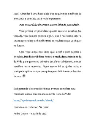 suas? Aprender é uma habilidade que adquirimos a milhões de
anosatráse que cadavez é maisimportante.
Nãoexistefaltadetempo,existefaltadeprioridade.
Você precisa ter prioridade quanto aos seus desafios. Na
verdade, você sempre prioriza algo. O que é necessário saber é
seasuaprioridadedehojelhetraráosresultadosquevocêquer
no futuro.
Caso você ainda não saiba qual desafio quer superar a
princípio,ireidisponibilizarnoseue-mailaferramentaRoda
da Vida para que o seu primeiro desafio escolhido seja o mais
benéfico nesse momento. Fique atento! Irá te ajudar muito e
vocêpodeaplicarsemprequequiserparadefiniroutrosdesafios
futuros. 
Está gostando do conteúdo? Baixe a versão completapara
continuar lendo e receber a ferramenta Roda daVida:
https://agodoiscoach.com.br/ebook/
Nosfalamosem breve! Até mais!
André Godois – Coach de Vida
 