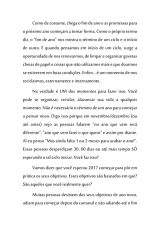 Comodecostume,chegaofimdeanoeaspromessaspara
o próximo ano começam a tomar forma. Como o próprio termo
diz, o “fim de ano” nos mostra o término de um ciclo e o início
de outro. E quando pensamos em início de um ciclo, surge a
oportunidadedenosrenovarmos,delimpareorganizargavetas
cheiasdepapelecoisasquenãoutilizamosmaisequedoarmos
seestiverememboascondições.Enfim...é ummomentode nos
reciclarmos, externamente e internamente.
Na verdade é UM dos momentos para fazer isso. Você
pode se organizar, reciclar, alavancar sua vida a qualquer
momento. Não é necessário o término de um ano para começar
a pensar nisso. Digo isso porque em novembro/dezembro (ou
até antes) vejo as pessoas falarem “no ano que vem será
diferente”, “ano que vem farei o que quero” e assim por diante.
Aí eu penso “Mas ainda falta 1 ou 2 meses para acabar o ano!”.
Essas pessoas desperdiçam 30, 60 dias ou até mais tempo SÓ
esperandoo tal ciclo iniciar. Você faz isso?
Vamosdizer que você esperou 2017 começar para pôr em
prática os seus objetivos. Esses objetivos são baseados em que?
São aquelesquevocê realmente quer?
Muitas pessoas desistem dos seus objetivos de ano novo,
adiam para começar depoisdo carnavale vão adiandoaté o fim
 