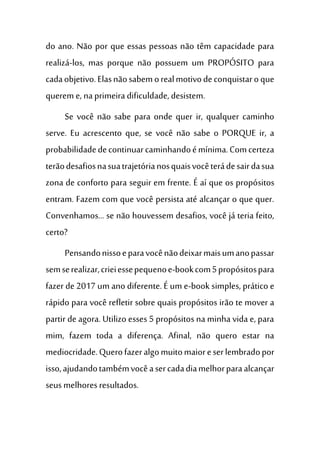 do ano. Não por que essas pessoas não têm capacidade para
realizá-los, mas porque não possuem um PROPÓSITO para
cadaobjetivo.Elasnãosabemorealmotivodeconquistaroque
querem e, naprimeira dificuldade, desistem.
Se você não sabe para onde quer ir, qualquer caminho
serve. Eu acrescento que, se você não sabe o PORQUE ir, a
probabilidadedecontinuarcaminhandoémínima.Comcerteza
terãodesafiosnasuatrajetórianosquaisvocêterádesairdasua
zona de conforto para seguir em frente. É aí que os propósitos
entram. Fazem com que você persista até alcançar o que quer.
Convenhamos... se não houvessem desafios, você já teria feito,
certo?
Pensandonissoeparavocênãodeixarmaisumanopassar
semserealizar,crieiessepequenoe-bookcom5propósitospara
fazer de 2017 um ano diferente. É um e-book simples, prático e
rápido para você refletir sobre quais propósitos irão te mover a
partir de agora. Utilizo esses 5 propósitos na minha vida e, para
mim, fazem toda a diferença. Afinal, não quero estar na
mediocridade.Querofazeralgomuitomaioreserlembradopor
isso,ajudandotambémvocêasercadadiamelhorparaalcançar
seus melhoresresultados.
 