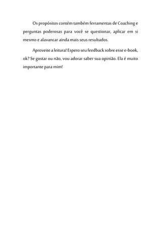 Ospropósitoscontémtambém ferramentasdeCoaching e
perguntas poderosas para você se questionar, aplicar em si
mesmo e alavancar aindamaisseusresultados.
Aproveitealeitura!Esperoseufeedbacksobreessee-book,
ok? Se gostar ou não, vou adorar saber sua opinião. Ela é muito
importante para mim!
 