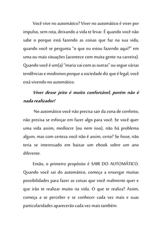 Você vive no automático? Viver no automático é viver por
impulso, sem rota, deixando a vida te levar. É quando você não
sabe o porque está fazendo as coisas que faz na sua vida,
quando você se pergunta “o que eu estou fazendo aqui?” em
uma ou mais situações (acontece com muita gente na carreira).
Quandovocêéum(a) “mariavaicomasoutras”ouseguevárias
tendênciasemodismosporqueasociedadedizqueélegal,você
está vivendo no automático.
Viver desse jeito é muito confortável, porém não é
nadarealizador!
No automático você não precisa sair da zona de conforto,
não precisa se esforçar em fazer algo para você. Se você quer
uma vida assim, medíocre (ou nem isso), não há problema
algum, mas com certeza você não é assim, certo? Se fosse, não
teria se interessado em baixar um ebook sobre um ano
diferente.
Então, o primeiro propósito é SAIR DO AUTOMÁTICO.
Quando você sai do automático, começa a enxergar muitas
possibilidades para fazer as coisas que você realmente quer e
que irão te realizar muito na vida. O que te realiza? Assim,
começa a se perceber e se conhecer cada vez mais e suas
particularidadesaparecerão cadavez maistambém.
 