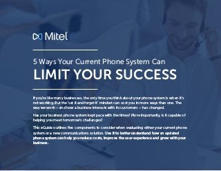 LIMIT YOUR SUCCESS
5 Ways Your Current Phone System Can
If you’re like many businesses, the only time you think about your phone system is when it’s
not working. But the ‘set it and forget it’ mindset can cost you in more ways than one. The
way we work – and how a business interacts with its customers – has changed.
Has your business phone system kept pace with the times? More importantly, is it capable of
helping you meet tomorrow’s challenges?
This eGuide outlines five components to consider when evaluating either your current phone
system or a new communications solution. Use it to better understand how an updated
phone system can help you reduce costs, improve the user experience and grow with your
business.
 