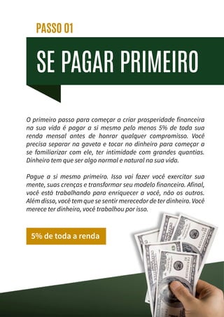 SE PAGAR PRIMEIRO
PASSO 01
O primeiro passo para começar a criar prosperidade financeira
na sua vida é pagar a si mesmo pelo menos 5% de toda sua
renda mensal antes de honrar qualquer compromisso. Você
precisa separar na gaveta e tocar no dinheiro para começar a
se familiarizar com ele, ter intimidade com grandes quantias.
Dinheiro tem que ser algo normal e natural na sua vida.
Pague a si mesmo primeiro. Isso vai fazer você exercitar sua
mente, suas crenças e transformar seu modelo financeiro. Afinal,
você está trabalhando para enriquecer a você, não os outros.
Além disso, você tem que se sentir merecedor de ter dinheiro. Você
merece ter dinheiro, você trabalhou por isso.
5% de toda a renda
 