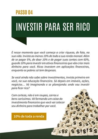 INVESTIR PARA SER RICO
PASSO 04
É nesse momento que você começa a criar riqueza, de fato, na
sua vida. Invista ao menos 10% de toda a sua renda mensal. Além
de se pagar 5%, de doar 10% e de pagar suas contas com 60%,
guarde 10% para investir em ativos financeiros que vão criar mais
dinheiro para você. Ricos investem em aplicações financeiras,
enquanto os pobres só tem despesas.
Se você ainda não sabe sobre investimentos, invista primeiro em
você, na sua educação financeira. Só depois em imóveis, ações,
negócios… Vá imaginando e se planejando: onde vou investir
para ficar rico?
Com certeza, não é em roupas, carros e
bens caríssimos. Vá formando um caixa do
investimento financeiro que você vai colocar
seu dinheiro para trabalhar por você.
10% de toda a renda
 