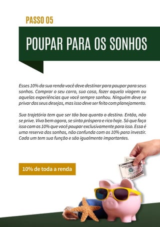 POUPAR PARA OS SONHOS
PASSO 05
Esses10%dasuarendavocêdevedestinarparapouparparaseus
sonhos. Comprar o seu carro, sua casa, fazer aquela viagem ou
aquelas experiências que você sempre sonhou. Ninguém deve se
privardosseusdesejos,masissodeveserfeitocomplanejamento.
Sua trajetória tem que ser tão boa quanto o destino. Então, não
se prive. Viva bem agora, se sinta próspero e rico hoje. Só que faça
issocomos10%quevocêpouparexclusivamenteparaisso.Essaé
uma reserva dos sonhos, não confunda com os 10% para investir.
Cada um tem sua função e são igualmente importantes.
10% de toda a renda
 