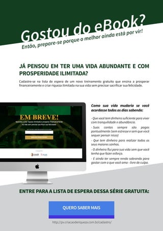 Gostou do eBook?
Então, prepare-se porque o melhor ainda está por vir!
JÁ PENSOU EM TER UMA VIDA ABUNDANTE E COM
PROSPERIDADE ILIMITADA?
Cadastre-se na lista de espera de um novo treinamento gratuito que ensina a prosperar
financeiramente e criar riqueza ilimitada na sua vida sem precisar sacrificar sua felicidade.
Como sua vida mudaria se você
acordasse todos os dias sabendo:
- Que você tem dinheiro suficiente para viver
com tranquilidade e abundância.
- Suas contas sempre são pagas
pontualmente (sem estresse e sem que você
sequer pensar nisso)
- Que tem dinheiro para realizar todos os
seus maiores sonhos.
- O dinheiro flui para sua vida sem que você
tenha que fazer esforço.
- E ainda ter sempre renda sobrando para
gastar com o que você ama - livre de culpa.
ENTREPARAALISTADEESPERADESSASÉRIEGRATUITA:
QUERO SABER MAIS
http://pv.criacaoderiqueza.com.br/cadastro/
 