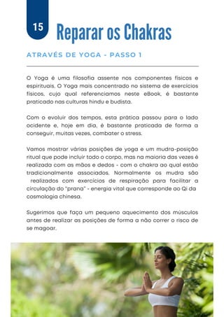 O Yoga é uma filosofia assente nos componentes físicos e
espirituais. O Yoga mais concentrado no sistema de exercícios
físicos, cujo qual referenciamos neste eBook, é bastante
praticado nas culturas hindu e budista.
Com o evoluir dos tempos, esta prática passou para o lado
ocidente e, hoje em dia, é bastante praticada de forma a
conseguir, muitas vezes, combater o stress.
Vamos mostrar várias posições de yoga e um mudra-posição
ritual que pode incluir todo o corpo, mas na maioria das vezes é
realizada com as mãos e dedos - com o chakra ao qual estão
tradicionalmente associados. Normalmente os mudra são
realizados com exercícios de respiração para facilitar a
circulação do “prana” - energia vital que corresponde ao Qi da
cosmologia chinesa.
Sugerimos que faça um pequeno aquecimento dos músculos
antes de realizar as posições de forma a não correr o risco de
se magoar.
Reparar os Chakras
ATRAVÉS DE YOGA - PASSO 1
15
 