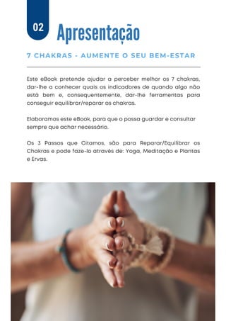 Apresentação
Este eBook pretende ajudar a perceber melhor os 7 chakras,
dar-lhe a conhecer quais os indicadores de quando algo não
está bem e, consequentemente, dar-lhe ferramentas para
conseguir equilibrar/reparar os chakras.
Elaboramos este eBook, para que o possa guardar e consultar
sempre que achar necessário.
Os 3 Passos que Citamos, são para Reparar/Equilibrar os
Chakras e pode faze-lo através de: Yoga, Meditação e Plantas
e Ervas.
7 CHAKRAS - AUMENTE O SEU BEM-ESTAR
02
 