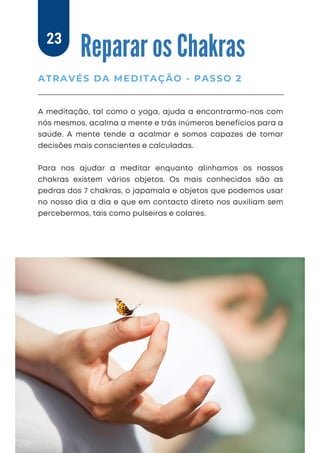 A meditação, tal como o yoga, ajuda a encontrarmo-nos com
nós mesmos, acalma a mente e trás inúmeros benefícios para a
saúde. A mente tende a acalmar e somos capazes de tomar
decisões mais conscientes e calculadas.
Para nos ajudar a meditar enquanto alinhamos os nossos
chakras existem vários objetos. Os mais conhecidos são as
pedras dos 7 chakras, o japamala e objetos que podemos usar
no nosso dia a dia e que em contacto direto nos auxiliam sem
percebermos, tais como pulseiras e colares.
Reparar os Chakras
ATRAVÉS DA MEDITAÇÃO - PASSO 2
23
 