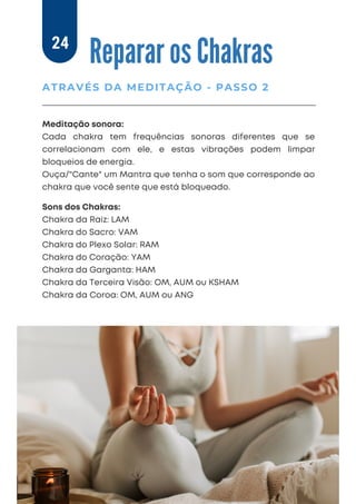 Meditação sonora:
Cada chakra tem frequências sonoras diferentes que se
correlacionam com ele, e estas vibrações podem limpar
bloqueios de energia.
Ouça/"Cante" um Mantra que tenha o som que corresponde ao
chakra que você sente que está bloqueado.
Reparar os Chakras
ATRAVÉS DA MEDITAÇÃO - PASSO 2
24
Sons dos Chakras:
Chakra da Raiz: LAM
Chakra do Sacro: VAM
Chakra do Plexo Solar: RAM
Chakra do Coração: YAM
Chakra da Garganta: HAM
Chakra da Terceira Visão: OM, AUM ou KSHAM
Chakra da Coroa: OM, AUM ou ANG
 