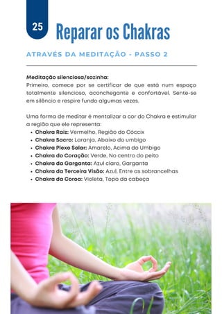 Chakra Raiz: Vermelho, Região do Cóccix
Chakra Sacro: Laranja, Abaixo do umbigo
Chakra Plexo Solar: Amarelo, Acima do Umbigo
Chakra do Coração: Verde, No centro do peito
Chakra da Garganta: Azul claro, Garganta
Chakra da Terceira Visão: Azul, Entre as sobrancelhas
Chakra da Coroa: Violeta, Topo da cabeça
Meditação silenciosa/sozinha:
Primeiro, comece por se certificar de que está num espaço
totalmente silencioso, aconchegante e confortável. Sente-se
em silêncio e respire fundo algumas vezes.
Uma forma de meditar é mentalizar a cor do Chakra e estimular
a região que ele representa:
Reparar os Chakras
ATRAVÉS DA MEDITAÇÃO - PASSO 2
25
 