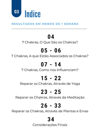 Indíce
RESULTADOS EM MENOS DE 1 SEMANA
03
04
7 Chakras, O Que São os Chakras?
05 - 06
7 Chakras, A que Estão Associados os Chakras?
07 - 14
7 Chakras, Como nos Influenciam?
15 - 22
Reparar os Chakras, Através de Yoga
23 - 25
Reparar os Chakras, Através da Meditação
26 - 33
Reparar os Chakras, Através de Plantas e Ervas
34
Considerações Finais
 