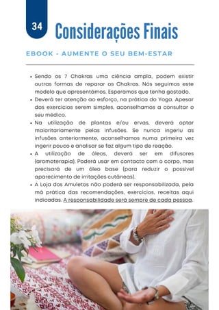 Sendo os 7 Chakras uma ciência ampla, podem existir
outras formas de reparar os Chakras. Nós seguimos este
modelo que apresentámos. Esperamos que tenha gostado.
Deverá ter atenção ao esforço, na prática do Yoga. Apesar
dos exercícios serem simples, aconselhamos a consultar o
seu médico.
Na utilização de plantas e/ou ervas, deverá optar
maioritariamente pelas infusões. Se nunca ingeriu as
infusões anteriormente, aconselhamos numa primeira vez
ingerir pouco e analisar se faz algum tipo de reação.
A utilização de óleos, deverá ser em difusores
(aromoterapia). Poderá usar em contacto com o corpo, mas
precisará de um óleo base (para reduzir o possível
aparecimento de irritações cutâneas).
A Loja dos Amuletos não poderá ser responsabilizada, pela
má prática das recomendações, exercícios, receitas aqui
indicadas. A responsabilidade será sempre de cada pessoa.
Considerações Finais
EBOOK - AUMENTE O SEU BEM-ESTAR
34
 