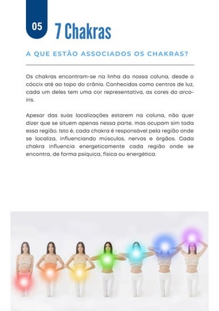 7 Chakras
Os chakras encontram-se na linha da nossa coluna, desde o
cóccix até ao topo do crânio. Conhecidos como centros de luz,
cada um deles tem uma cor representativa, as cores do arco-
íris.
Apesar das suas localizações estarem na coluna, não quer
dizer que se situem apenas nessa parte, mas ocupam sim toda
essa região. Isto é, cada chakra é responsável pela região onde
se localiza, inﬂuenciando músculos, nervos e órgãos. Cada
chakra inﬂuencia energeticamente cada região onde se
encontra, de forma psíquica, física ou energética.
A QUE ESTÃO ASSOCIADOS OS CHAKRAS?
05
 