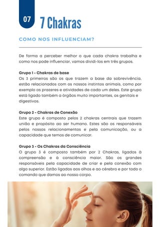 7 Chakras
De forma a perceber melhor o que cada chakra trabalha e
como nos pode inﬂuenciar, vamos dividi-los em três grupos.
Grupo 1 - Chakras de base
Os 3 primeiros são os que trazem a base da sobrevivência,
estão relacionados com os nossos instintos animais, como por
exemplo os prazeres e atividades de cada um deles. Este grupo
está ligado também a órgãos muito importantes, os genitais e
digestivos.
Grupo 2 - Chakras de Conexão
Este grupo é composto pelos 2 chakras centrais que trazem
união e propósito ao ser humano. Estes são os responsáveis
pelos nossos relacionamentos e pela comunicação, ou a
capacidade que temos de comunicar.
Grupo 3 - Os Chakras da Consciência
O grupo 3 é composto também por 2 Chakras, ligados à
compreensão e à consciência maior. São os grandes
responsáveis pela capacidade de criar e pela conexão com
algo superior. Estão ligados aos olhos e ao cérebro e por todo o
comando que damos ao nosso corpo.
COMO NOS INFLUENCIAM?
07
 