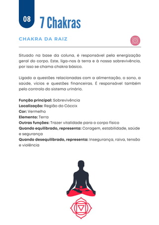 Situado na base da coluna, é responsável pela energização
geral do corpo. Este, liga-nos à terra e à nossa sobrevivência,
por isso se chama chakra básico.
Ligado a questões relacionadas com a alimentação, o sono, a
saúde, vícios e questões financeiras. É responsável também
pelo controlo do sistema urinário.
Função principal: Sobrevivência
Localização: Região do Cóccix
Cor: Vermelho
Elemento: Terra
Outras funções: Trazer vitalidade para o corpo físico
Quando equilibrado, representa: Coragem, estabilidade, saúde
e segurança
Quando desequilibrado, representa: Insegurança, raiva, tensão
e violência
7 Chakras
CHAKRA DA RAIZ
08
 
