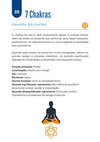 O chakra do Sacro está diretamente ligado à energia sexual,
além de todos os prazeres que sentimos, quer sejam pessoais,
profissionais, de relacionamento ou outros ligados a atividades
que praticamos.
Quando este chakra se encontra muito energizado, indica um
grande apego a prazeres imediatos. Já quando equilibrado
representa moderação e satisfação nas pequenas coisas.
Função principal: Prazer
Localização: Abaixo do umbigo
Cor: Laranja
Elemento: Água
Outras funções: Força e vitalidade física
Quando equilibrado, representa: Abundância, equilíbrio
emocional, prazer, saúde e moderação
Quando desequilibrado, representa: Confusão, ciúme,
impotência e problemas de bexiga e sexuais
7 Chakras
CHAKRA DO SACRO
09
 