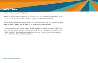 7 STEPS TO EFFECTIVE INFOGRPAHICS.
You’ve created a beautiful infographic.
It boils the most complex and important of topics down to a simple, memorable story. You’re
certain that it’ll drive anyone to take action and share it with all of their friends.
You’ve officially entered the danger zone. If you mistaking believe that you work is done; that
great art gets its reward, you are about to be disappointed and frustrated.
The most important and hardest view to get for any piece of Internet content is the first one.
Once your content has been seen, shared, and swept up into a tightly networked community-
-viral is easy. Prior to that point, getting some one to look at your content for the first time
takes some heavy lifting and hardcore selling.
Get it Seen
 
