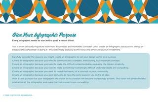 7 STEPS TO EFFECTIVE INFOGRPAHICS.
Every infographic needs to start with a goal, a raison d’être!
This is more critically important than most businesses and marketers consider. Don’t create an infographic because it’s trendy or
because the competitor is doing it--this will simply add you to the noise and throw away your investment.
Carefully consider the reasons you might create an infographic to set your design up for viral success.
Create an infographic because you need to communicate a complex, even boring, but important concept.
Create an infographic because you need to make the difficult understandable--revealing the hidden simplicity.
Create an infographic because you need to make something frustratingly difficult understandable and compelling.
Create an infographic because you want to reveal the beauty of a concept to your community.
Create an infographic because you want someone to have the same passion you do for an idea.
With a clear purpose for your infographic the vision for its creation will become increasingly evident. This vision will streamline the
production of the infographic and make the final product more compelling.
Give Your Infographic Purpose
 