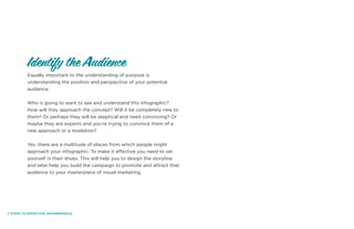 7 STEPS TO EFFECTIVE INFOGRPAHICS.
Equally important to the understanding of purpose is
understanding the position and perspective of your potential
audience.
Who is going to want to see and understand this infographic?
How will they approach the concept? Will it be completely new to
them? Or perhaps they will be skeptical and need convincing? Or
maybe they are experts and you’re trying to convince them of a
new approach or a revelation?
Yes, there are a multitude of places from which people might
approach your infographic. To make it effective you need to set
yourself in their shoes. This will help you to design the storyline
and later help you build the campaign to promote and attract that
audience to your masterpiece of visual marketing.
Identify the Audience
 