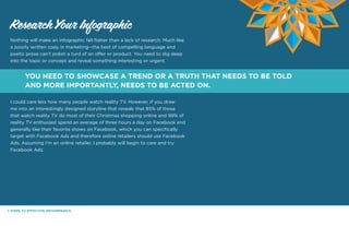 7 STEPS TO EFFECTIVE INFOGRPAHICS.
Nothing will make an infographic fall flatter than a lack of research. Much like
a poorly written copy in marketing--the best of compelling language and
poetic prose can’t polish a turd of an offer or product. You need to dig deep
into the topic or concept and reveal something interesting or urgent.
I could care less how many people watch reality TV. However, if you draw
me into an interestingly designed storyline that reveals that 85% of those
that watch reality TV do most of their Christmas shopping online and 99% of
reality TV enthusiast spend an average of three hours a day on Facebook and
generally like their favorite shows on Facebook, which you can specifically
target with Facebook Ads and therefore online retailers should use Facebook
Ads. Assuming I’m an online retailer, I probably will begin to care and try
Facebook Ads.
Research Your Infographic
YOU NEED TO SHOWCASE A TREND OR A TRUTH THAT NEEDS TO BE TOLD
AND MORE IMPORTANTLY, NEEDS TO BE ACTED ON.
 