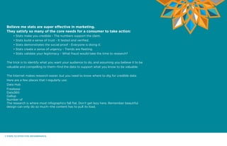 7 STEPS TO EFFECTIVE INFOGRPAHICS.
Believe me stats are super effective in marketing.
They satisfy so many of the core needs for a consumer to take action:
	 • Stats make you credible - The numbers support the claim.
	 • Stats build a sense of trust - It tested and verified.
	 • Stats demonstrates the social proof - Everyone is doing it.
	 • Stats create a sense of urgency - Trends are fleeting.
	 • Stats validate your legitimacy - What fraud would take the time to research?
The trick is to identify what you want your audience to do, and assuming you believe it to be
valuable and compelling to them--find the data to support what you know to be valuable.
The Internet makes research easier, but you need to know where to dig for credible data.
Here are a few places that I regularly use:
Data Hub
Freebase
Data360
Gallup
Number of
The research is where most infographics fall flat. Don’t get lazy here. Remember beautiful
design can only do so much--the content has to pull its load.
 